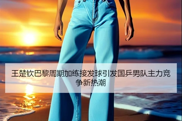 王楚钦巴黎周期加练接发球引发国乒男队主力竞争新热潮（bet365）